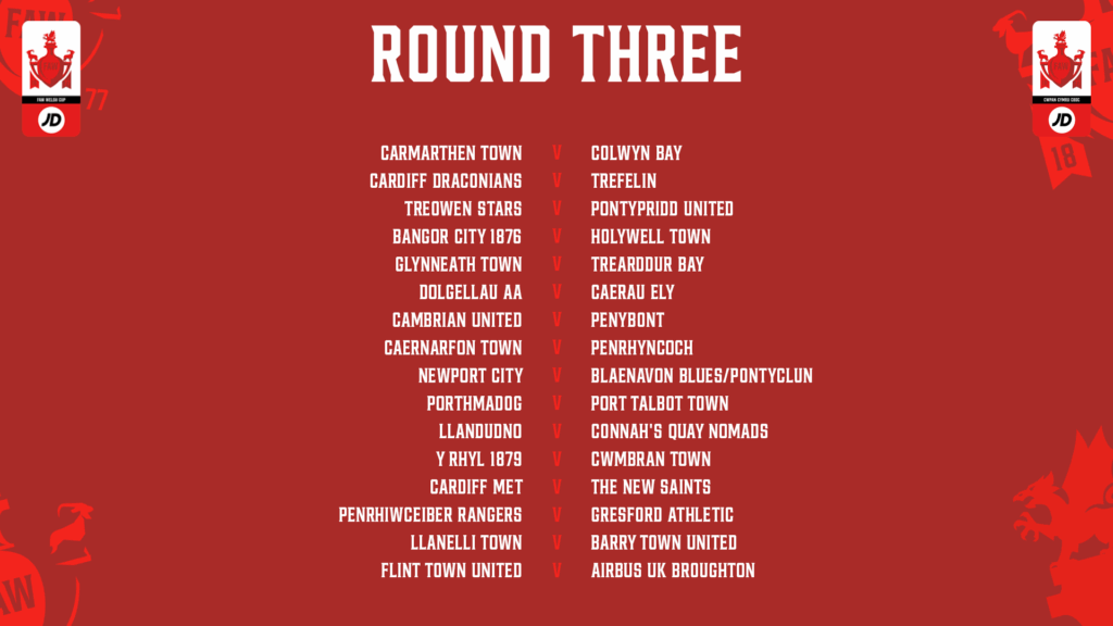 Round Three JD Welsh Cup draw with matches in a list

Carmarthen Town v Colwyn Bay Cardiff Draconians v Trefelin
Treowen Stars v Pontypridd United
Bangor City 1876 v Holywell Town
Glynneath Town v Trearddur Bay
Dolgellau AA v Caerau Ely
Cambrian United v Penybont
Caernarfon Town v Penrhyncoch
Newport City v Blaenavon Blues/Pontyclun
Porthmadog v Port Talbot Town
Llandudno v Connah’s Quay Nomads
Y Rhyl 1879 v Cwmbran Town
Cardiff Met v The new Saints
Penrhiwceiber Rangers v Gresford Athletic
Llanelli Town v Barry Town United
Flint Town United v Airbus UK Broughton